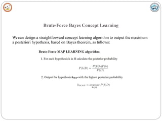 Brute-Force Bayes Concept Learning
We can design a straightforward concept learning algorithm to output the maximum
a posteriori hypothesis, based on Bayes theorem, as follows:
 