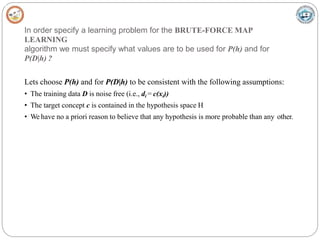 In order specify a learning problem for the BRUTE-FORCE MAP
LEARNING
algorithm we must specify what values are to be used for P(h) and for
P(D|h) ?
Lets choose P(h) and for P(D|h) to be consistent with the following assumptions:
• The training data D is noise free (i.e., di = c(xi))
• The target concept c is contained in the hypothesis space H
• We have no a priori reason to believe that any hypothesis is more probable than any other.
 