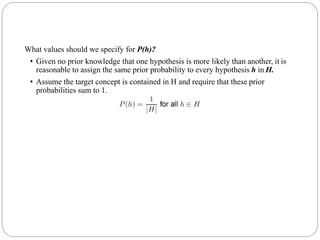 What values should we specify for P(h)?
• Given no prior knowledge that one hypothesis is more likely than another, it is
reasonable to assign the same prior probability to every hypothesis h in H.
• Assume the target concept is contained in H and require that these prior
probabilities sum to 1.
 