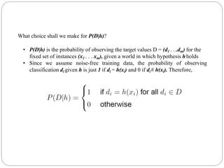 What choice shall we make for P(D|h)?
• P(D|h) is the probability of observing the target values D = (d1 . . .dm) for the
fixed set of instances (x1 . . . xm), given a world in which hypothesis hholds
• Since we assume noise-free training data, the probability of observing
classification di given h is just 1 if di = h(xi) and 0 if di# h(xi). Therefore,
 