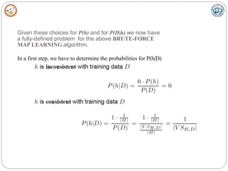 Given these choices for P(h) and for P(D|h) we now have
a fully-defined problem for the above BRUTE-FORCE
MAP LEARNING algorithm.
In a first step, we have to determine the probabilities for P(h|D)
 