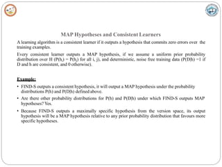 MAP Hypotheses and Consistent Learners
A learning algorithm is a consistent learner if it outputs a hypothesis that commits zero errors over the
training examples.
Every consistent learner outputs a MAP hypothesis, if we assume a uniform prior probability
distribution over H (P(hi) = P(hj) for all i, j), and deterministic, noise free training data (P(D|h) =1 if
D and h are consistent, and 0 otherwise).
Example:
• FIND-S outputs a consistent hypothesis, it will output a MAP hypothesis under the probability
distributions P(h) and P(D|h) defined above.
• Are there other probability distributions for P(h) and P(D|h) under which FIND-S outputs MAP
hypotheses? Yes.
• Because FIND-S outputs a maximally specific hypothesis from the version space, its output
hypothesis will be a MAP hypothesis relative to any prior probability distribution that favours more
specific hypotheses.
 