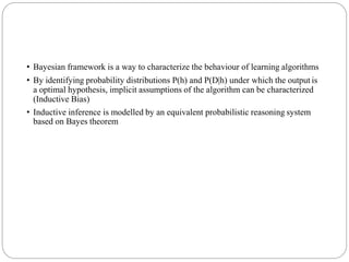 • Bayesian framework is a way to characterize the behaviour of learning algorithms
• By identifying probability distributions P(h) and P(D|h) under which the output is
a optimal hypothesis, implicit assumptions of the algorithm can be characterized
(Inductive Bias)
• Inductive inference is modelled by an equivalent probabilistic reasoning system
based on Bayes theorem
 