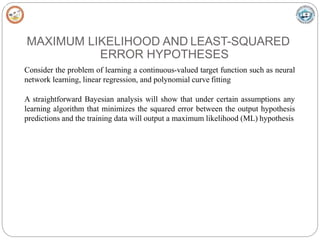 MAXIMUM LIKELIHOOD AND LEAST-SQUARED
ERROR HYPOTHESES
Consider the problem of learning a continuous-valued target function such as neural
network learning, linear regression, and polynomial curve fitting
A straightforward Bayesian analysis will show that under certain assumptions any
learning algorithm that minimizes the squared error between the output hypothesis
predictions and the training data will output a maximum likelihood (ML) hypothesis
 