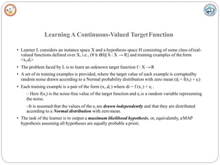Learning A Continuous-Valued TargetFunction
• Learner L considers an instance space X and a hypothesis space H consisting of some class ofreal-
valued functions defined over X, i.e., (∀ h ∈
H)[ h : X → R] and training examples of theform
<xi,di>
• The problem faced by L is to learn an unknown target function f : X →R
• A set of m training examples is provided, where the target value of each example is corruptedby
random noise drawn according to a Normal probability distribution with zero mean (di = f(xi) + ei)
• Each training example is a pair of the form (xi ,di ) where di = f (xi ) + ei .
– Here f(xi) is the noise-free value of the target function and ei is a random variable representing
the noise.
–It is assumed that the values of the ei are drawn independently and that they are distributed
according to a Normal distribution with zero mean.
• The task of the learner is to output a maximum likelihood hypothesis, or, equivalently, aMAP
hypothesis assuming all hypotheses are equally probable a priori.
 