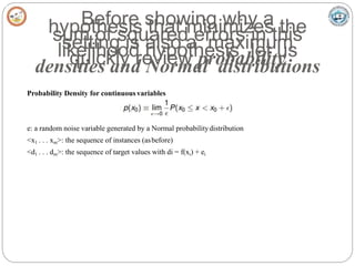 Before showing why a
hypothesis that minimizes the
sum of squared errors in this
setting is also a maximum
likelihood hypothesis, let us
quickly review probability
densities and Normal distributions
Probability Density for continuous variables
e: a random noise variable generated by a Normal probabilitydistribution
<x1 . . . xm>: the sequence of instances (asbefore)
<d1 . . . dm>: the sequence of target values with di = f(xi) + ei
 
