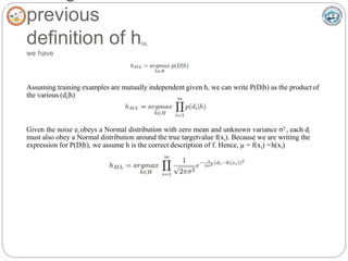 previous
definition of hML
we have
Assuming training examples are mutually independent given h, we can write P(D|h) as the product of
the various (di|h)
Given the noise ei obeys a Normal distribution with zero mean and unknown variance σ2 , each di
must also obey a Normal distribution around the true targetvalue f(xi). Because we are writing the
expression for P(D|h), we assume h is the correct description of f. Hence, µ = f(xi) =h(xi)
 