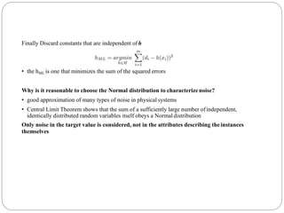 Finally Discard constants that are independent ofh
• the hML is one that minimizes the sum of the squared errors
Why is it reasonable to choose the Normal distribution to characterizenoise?
• good approximation of many types of noise in physical systems
• Central Limit Theorem shows that the sum of a sufficiently large number ofindependent,
identically distributed random variables itself obeys a Normal distribution
Only noise in the target value is considered, not in the attributes describing theinstances
themselves
 