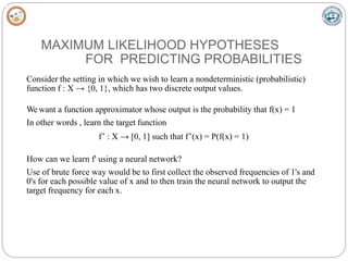 MAXIMUM LIKELIHOOD HYPOTHESES
FOR PREDICTING PROBABILITIES
Consider the setting in which we wish to learn a nondeterministic (probabilistic)
function f : X → {0, 1}, which has two discrete output values.
We want a function approximator whose output is the probability that f(x) = 1
In other words , learn the target function
f’ : X → [0, 1] such that f’(x) = P(f(x) = 1)
How can we learn f' using a neural network?
Use of brute force way would be to first collect the observed frequencies of 1's and
0's for each possible value of x and to then train the neural network to output the
target frequency for each x.
 