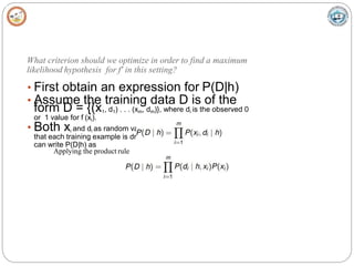 What criterion should we optimize in order to find a maximum
likelihood hypothesis for f' in this setting?
• First obtain an expression for P(D|h)
• Assume the training data D is of the
form D = {(x1, d1) . . . (xm, dm)}, where di is the observed 0
or 1 value for f (xi).
• Both xi and di as random variables, and assuming
that each training example is drawn independently, we
can write P(D|h) as
Applying the product rule
 