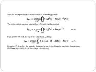 We write an expression for the maximum likelihood hypothesis
The last term is a constant independent of h, so it can be dropped
It easier to work with the log of the likelihood, yielding
Equation (7) describes the quantity that must be maximized in order to obtain themaximum
likelihood hypothesis in our current problemsetting
 