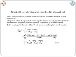 Gradient Search to Maximize Likelihood in a Neural Net
Derive a weight-training rule for neural network learning that seeks to maximize G(h, D)using
gradient ascent
• The gradient of G(h, D) is given by the vector of partial derivatives of G(h, D) with respect tothe
various network weights that define the hypothesis h represented by the learnednetwork
• In this case, the partial derivative of G(h, D) with respect to weight wjk from input k to unit j is
 