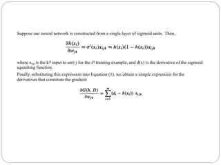 Suppose our neural network is constructed from a single layer of sigmoid units. Then,
where xijk is the kth input to unit j for the ith training example, and d(x) is the derivative of the sigmoid
squashing function.
Finally, substituting this expression into Equation (1), we obtain a simple expression forthe
derivatives that constitute the gradient
 
