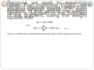 Because we seek to maximize
rather than minimize P(D|h), we
perform gradient ascent rather than
gradient descent search. On each
iteration of the search the weight
vector is adjusted in the direction
of the gradient, using the weight
update rule
where η is a small positive constant that determines the step size of the i gradient ascent search
 