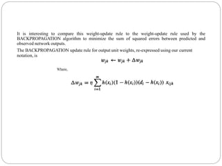 It is interesting to compare this weight-update rule to the weight-update rule used by the
BACKPROPAGATION algorithm to minimize the sum of squared errors between predicted and
observed network outputs.
The BACKPROPAGATION update rule for output unit weights, re-expressed using our current
notation, is
 