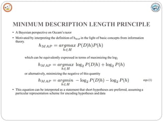 MINIMUM DESCRIPTION LENGTH PRINCIPLE
• A Bayesian perspective on Occam’s razor
• Motivated by interpreting the definition of hMAP in the light of basic concepts from information
theory.
which can be equivalently expressed in terms of maximizing the log2
or alternatively, minimizing the negative of this quantity
• This equation can be interpreted as a statement that short hypotheses are preferred, assuming a
particular representation scheme for encoding hypotheses and data
 