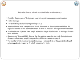 Introduction to a basic result of information theory
• Consider the problem of designing a code to transmit messages drawn at random
• i is the message
• The probability of encountering message i is pi
• Interested in the most compact code; that is, interested in the code that minimizes the
expected number of bits we must transmit in order to encode a message drawn at random
• To minimize the expected code length we should assign shorter codes to messages that are
more probable
• Shannon and Weaver (1949) showed that the optimal code (i.e., the code that minimizes
the expected message length) assigns - log, pi bitst to encode message i.
• The number of bits required to encode message i using code C as the description length
of message i with respect to C, which we denote by Lc(i).
 