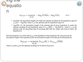 ing the
equatio
n
• -log2P(h): the description length of h under the optimal encoding for the hypothesis space H
LCH (h) = −log2P(h), where CH is the optimal code for hypothesis space H.
• -log2P(D | h): the description length of the training data D given hypothesis h, under the
optimal encoding fro the hypothesis space H: LCH (D|h) = −log2P(D| h) , where C D|h is the
optimal code for describing data D assuming that both the sender and receiver know the
hypothesis h.
Rewrite Equation (1) to show that hMAP is the hypothesis h that minimizes the sum given by the
description length of the hypothesis plus the description length of the data given thehypothesis.
where CH and CD|h are the optimal encodings for H and for D given h
 