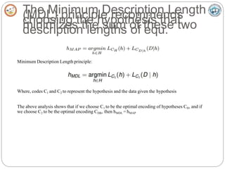 The Minimum Description Length
(MDL) principle recommends
choosing the hypothesis that
minimizes the sum of these two
description lengths of equ.
Minimum Description Length principle:
Where, codes C1 and C2 to represent the hypothesis and the data given the hypothesis
The above analysis shows that if we choose C1 to be the optimal encoding of hypotheses CH, and if
we choose C2 to be the optimal encoding CD|h, then hMDL = hMAP
 