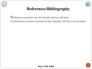References/Bibliography
Dept. of ISE, SJBIT
43
1) Machine Learning by Tom M. Mitchell, McGraw Hill India.
2) Introduction to machine learning by Ethem Alpaydın, MIT press second edition.
 