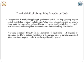 Practical difficulty in applying Bayesian methods
• One practical difficulty in applying Bayesian methods is that they typically require
initial knowledge of many probabilities. When these probabilities are not known
in advance they are often estimated based on background knowledge, previously
available data, and assumptions about the form of the underlying distributions.
• A second practical difficulty is the significant computational cost required to
determine the Bayes optimal hypothesis in the general case. In certain specialized
situations, this computational cost can be significantly reduced.
 