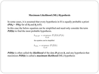 Maximum Likelihood (ML) Hypothesis
In some cases, it is assumed that every hypothesis in H is equally probable a priori
(P(hi) = P(hj) for all hi and hj inH).
In this case the below equation can be simplified and need only consider the term
P(D|h) to find the most probable hypothesis.
P(D|h) is often called the likelihood of the data D given h, and any hypothesis that
maximizes P(D|h) is called a maximum likelihood (ML) hypothesis
 