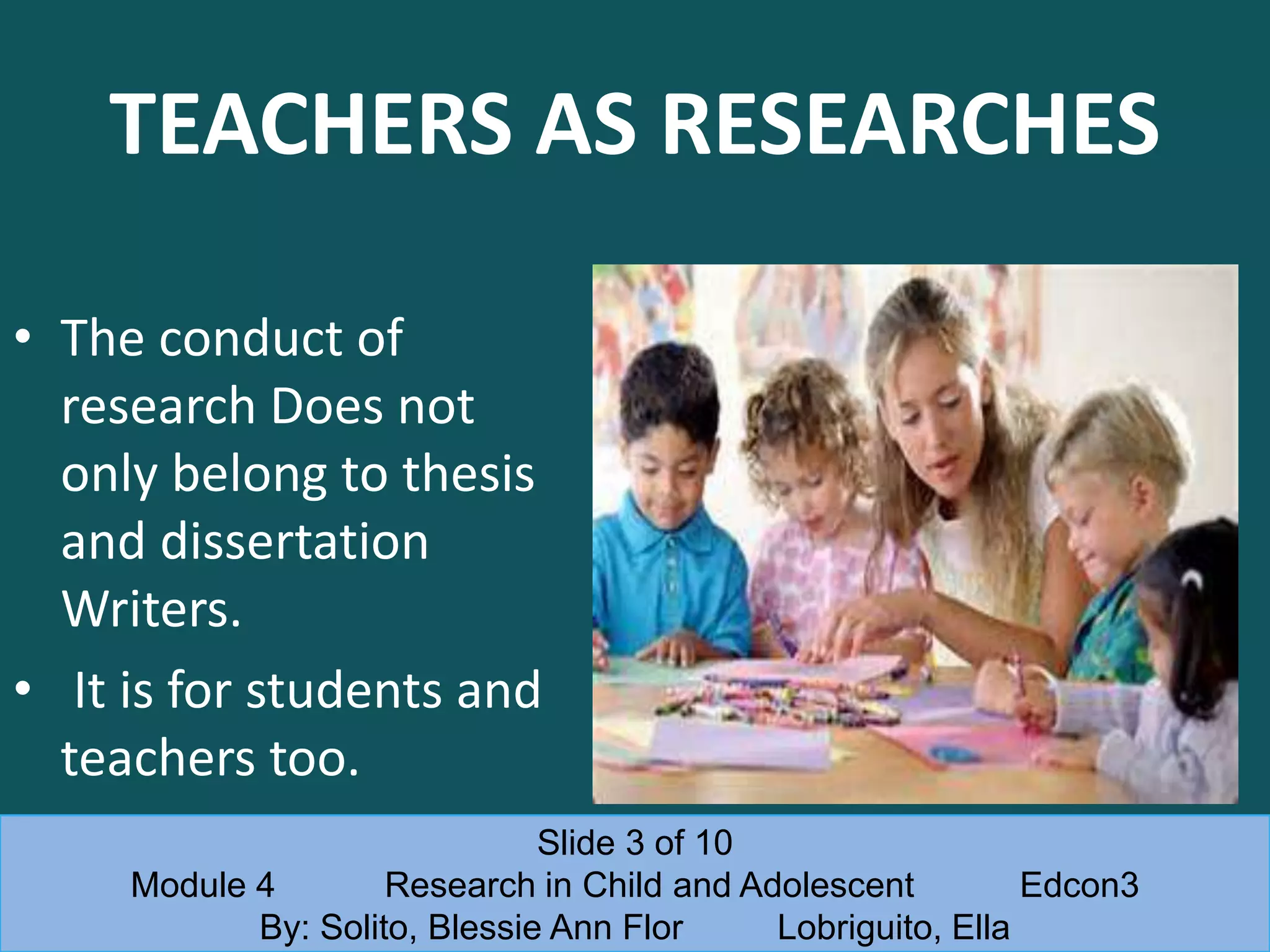 TEACHERS AS RESEARCHES
• The conduct of
research Does not
only belong to thesis
and dissertation
Writers.
• It is for students and
teachers too.
Slide 3 of 10
Module 4 Research in Child and Adolescent Edcon3
By: Solito, Blessie Ann Flor Lobriguito, Ella
 