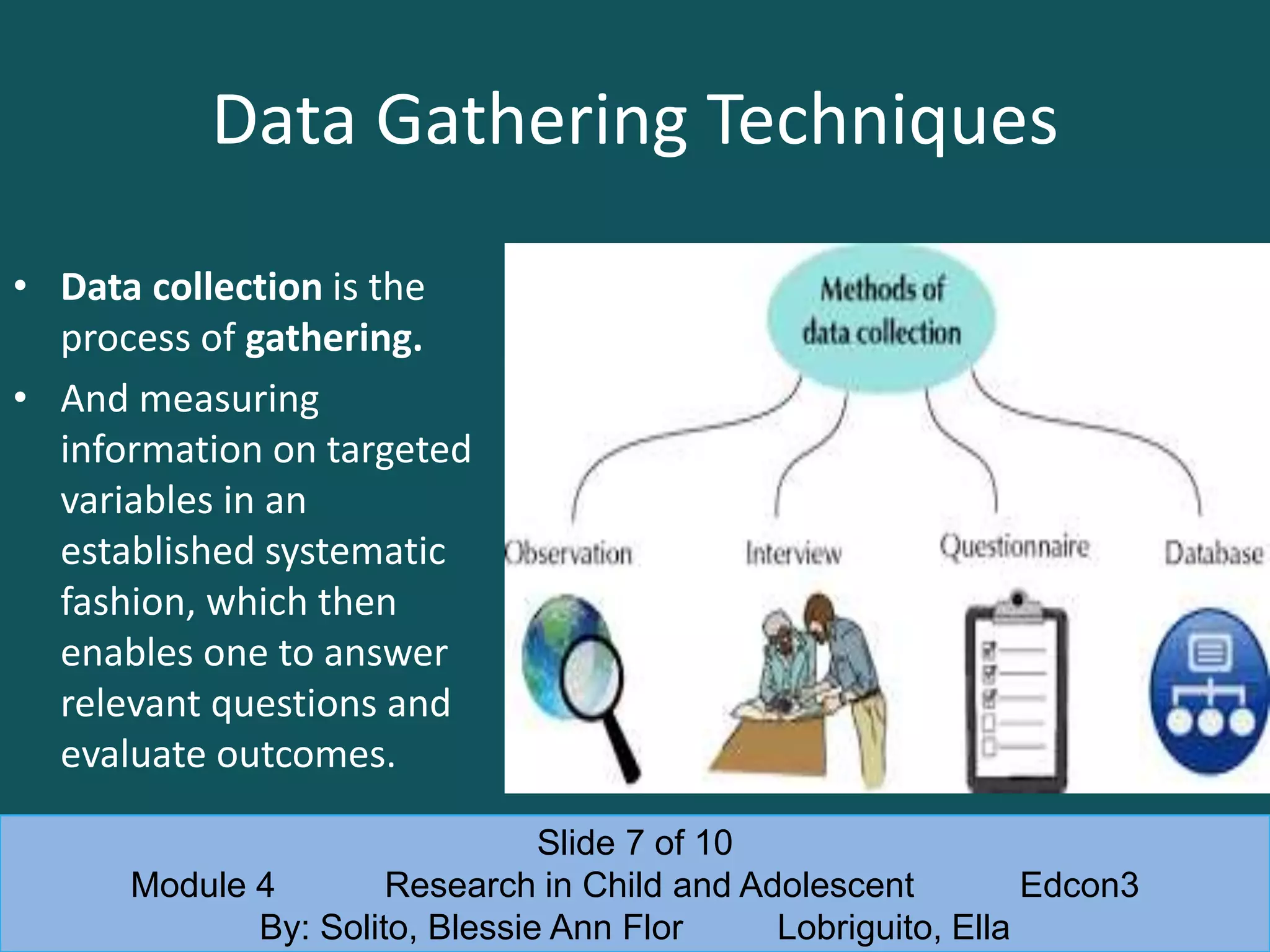 Data Gathering Techniques
• Data collection is the
process of gathering.
• And measuring
information on targeted
variables in an
established systematic
fashion, which then
enables one to answer
relevant questions and
evaluate outcomes.
Slide 7 of 10
Module 4 Research in Child and Adolescent Edcon3
By: Solito, Blessie Ann Flor Lobriguito, Ella
 