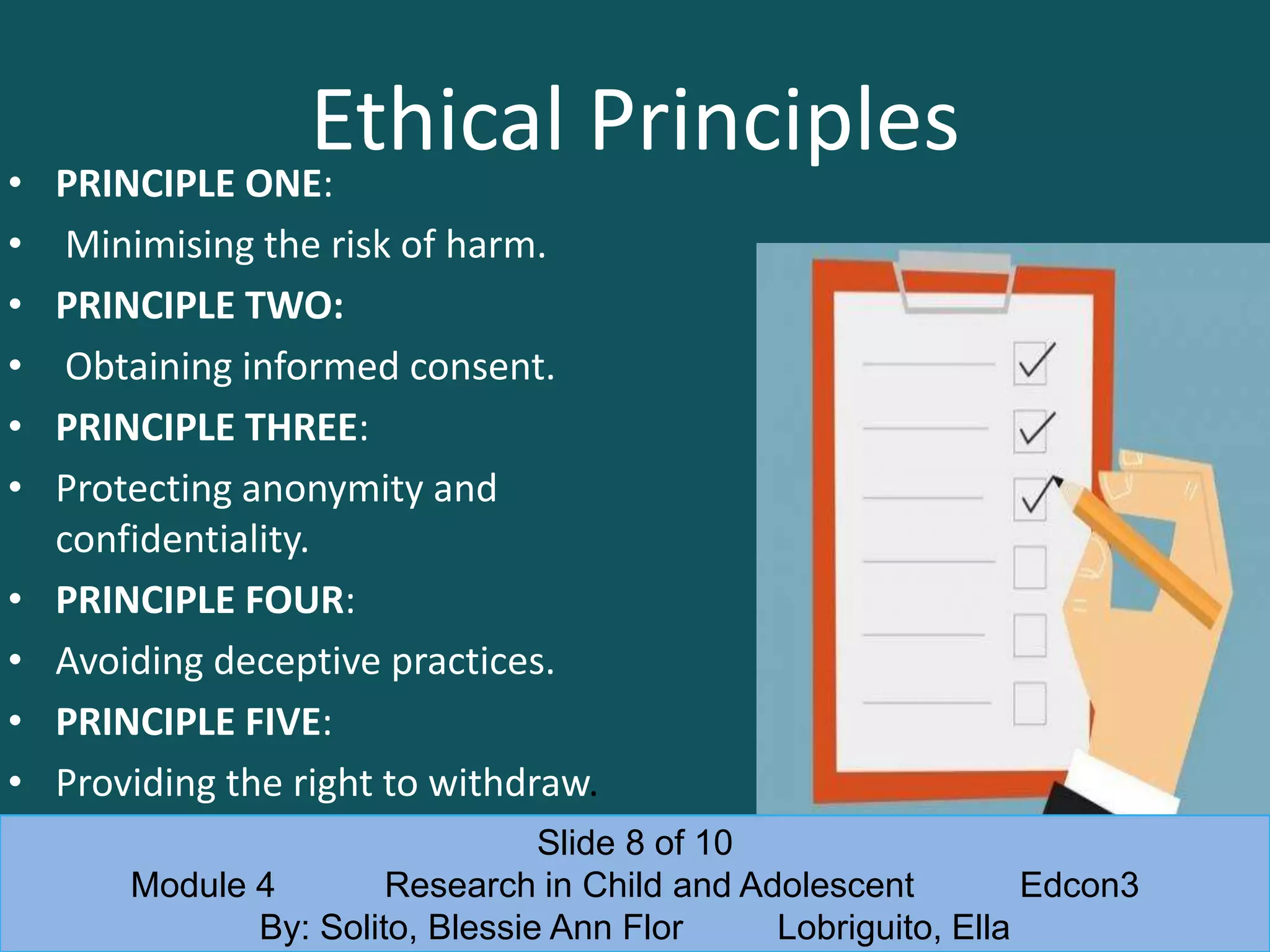 Ethical Principles• PRINCIPLE ONE:
• Minimising the risk of harm.
• PRINCIPLE TWO:
• Obtaining informed consent.
• PRINCIPLE THREE:
• Protecting anonymity and
confidentiality.
• PRINCIPLE FOUR:
• Avoiding deceptive practices.
• PRINCIPLE FIVE:
• Providing the right to withdraw.
Slide 8 of 10
Module 4 Research in Child and Adolescent Edcon3
By: Solito, Blessie Ann Flor Lobriguito, Ella
 