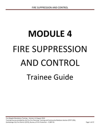 FIRE SUPPRESSION AND CONTROL
Fire Brigade Mandatory Training – Version 1.0 August 2012
Training Course provided by the Pre-Fire Planning, Training and Community Relations Section (PFPT-CRS),
Zamboanga City Fire District (ZCFD), Bureau of Fire Protection – 9 (BFP-9) Page 1 of 27
MODULE 4
FIRE SUPPRESSION
AND CONTROL
Trainee Guide
 