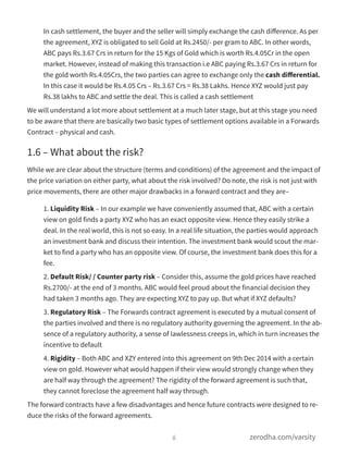 In cash settlement, the buyer and the seller will simply exchange the cash diﬀerence. As per
the agreement, XYZ is obligated to sell Gold at Rs.2450/- per gram to ABC. In other words,
ABC pays Rs.3.67 Crs in return for the 15 Kgs of Gold which is worth Rs.4.05Cr in the open
market. However, instead of making this transaction i.e ABC paying Rs.3.67 Crs in return for
the gold worth Rs.4.05Crs, the two parties can agree to exchange only the cash diﬀerential.
In this case it would be Rs.4.05 Crs – Rs.3.67 Crs = Rs.38 Lakhs. Hence XYZ would just pay
Rs.38 lakhs to ABC and settle the deal. This is called a cash settlement
We will understand a lot more about settlement at a much later stage, but at this stage you need
to be aware that there are basically two basic types of settlement options available in a Forwards
Contract – physical and cash.
1.6 – What about the risk?
While we are clear about the structure (terms and conditions) of the agreement and the impact of
the price variation on either party, what about the risk involved? Do note, the risk is not just with
price movements, there are other major drawbacks in a forward contract and they are–
1. Liquidity Risk – In our example we have conveniently assumed that, ABC with a certain
view on gold finds a party XYZ who has an exact opposite view. Hence they easily strike a
deal. In the real world, this is not so easy. In a real life situation, the parties would approach
an investment bank and discuss their intention. The investment bank would scout the mar-
ket to find a party who has an opposite view. Of course, the investment bank does this for a
fee.
2. Default Risk/ / Counter party risk – Consider this, assume the gold prices have reached
Rs.2700/- at the end of 3 months. ABC would feel proud about the financial decision they
had taken 3 months ago. They are expecting XYZ to pay up. But what if XYZ defaults?
3. Regulatory Risk – The Forwards contract agreement is executed by a mutual consent of
the parties involved and there is no regulatory authority governing the agreement. In the ab-
sence of a regulatory authority, a sense of lawlessness creeps in, which in turn increases the
incentive to default
4. Rigidity – Both ABC and XZY entered into this agreement on 9th Dec 2014 with a certain
view on gold. However what would happen if their view would strongly change when they
are half way through the agreement? The rigidity of the forward agreement is such that,
they cannot foreclose the agreement half way through.
The forward contracts have a few disadvantages and hence future contracts were designed to re-
duce the risks of the forward agreements.
6 zerodha.com/varsity
 