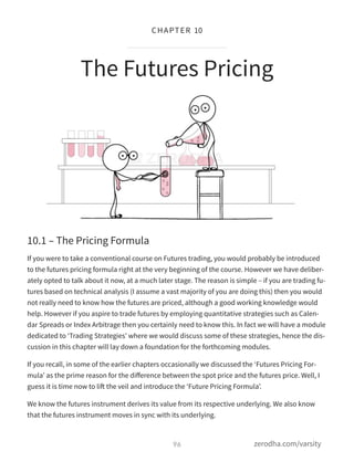 10.1 – The Pricing Formula
If you were to take a conventional course on Futures trading, you would probably be introduced
to the futures pricing formula right at the very beginning of the course. However we have deliber-
ately opted to talk about it now, at a much later stage. The reason is simple – if you are trading fu-
tures based on technical analysis (I assume a vast majority of you are doing this) then you would
not really need to know how the futures are priced, although a good working knowledge would
help. However if you aspire to trade futures by employing quantitative strategies such as Calen-
dar Spreads or Index Arbitrage then you certainly need to know this. In fact we will have a module
dedicated to ‘Trading Strategies’ where we would discuss some of these strategies, hence the dis-
cussion in this chapter will lay down a foundation for the forthcoming modules.
If you recall, in some of the earlier chapters occasionally we discussed the ‘Futures Pricing For-
mula’ as the prime reason for the diﬀerence between the spot price and the futures price. Well, I
guess it is time now to lift the veil and introduce the ‘Future Pricing Formula’.
We know the futures instrument derives its value from its respective underlying. We also know
that the futures instrument moves in sync with its underlying.
The Futures Pricing
96
CHAPTER 10
zerodha.com/varsity
 