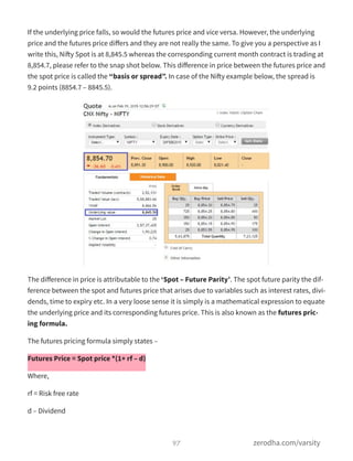 If the underlying price falls, so would the futures price and vice versa. However, the underlying
price and the futures price diﬀers and they are not really the same. To give you a perspective as I
write this, Nifty Spot is at 8,845.5 whereas the corresponding current month contract is trading at
8,854.7, please refer to the snap shot below. This diﬀerence in price between the futures price and
the spot price is called the “basis or spread”. In case of the Nifty example below, the spread is
9.2 points (8854.7 – 8845.5).
The diﬀerence in price is attributable to the ‘Spot – Future Parity’. The spot future parity the dif-
ference between the spot and futures price that arises due to variables such as interest rates, divi-
dends, time to expiry etc. In a very loose sense it is simply is a mathematical expression to equate
the underlying price and its corresponding futures price. This is also known as the futures pric-
ing formula.
The futures pricing formula simply states –
Futures Price = Spot price *(1+ rf – d)
Where,
rf = Risk free rate
d – Dividend
97 zerodha.com/varsity
 
