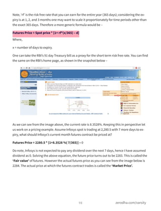 Note, ‘rf’ is the risk free rate that you can earn for the entire year (365 days); considering the ex-
piry is at 1, 2, and 3 months one may want to scale it proportionately for time periods other than
the exact 365 days. Therefore a more generic formula would be –
Futures Price = Spot price * [1+ rf*(x/365) – d]
Where,
x = number of days to expiry.
One can take the RBI’s 91 day Treasury bill as a proxy for the short term risk free rate. You can find
the same on the RBI’s home page, as shown in the snapshot below –
As we can see from the image above, the current rate is 8.3528%. Keeping this in perspective let
us work on a pricing example. Assume Infosys spot is trading at 2,280.5 with 7 more days to ex-
piry, what should Infosys’s current month futures contract be priced at?
Futures Price = 2280.5 * [1+8.3528 %( 7/365)] – 0
Do note, Infosys is not expected to pay any dividend over the next 7 days, hence I have assumed
dividend as 0. Solving the above equation, the future price turns out to be 2283. This is called the
‘Fair value’ of futures. However the actual futures price as you can see from the image below is
2284. The actual price at which the futures contract trades is called the ‘Market Price’.
98 zerodha.com/varsity
 