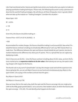 Like I had mentioned earlier, futures pricing formula comes very handy when you aspire to trade em-
ploying quantitative trading techniques. Please note, the following discussion is only a preview win-
dow into the world of trading strategies. We will discuss all these things plus more in greater detail
when we take up the module on “Trading Strategies”. Consider this situation –
Wipro Spot = 653
Rf – 8.35%
x = 30
d = 0
Given this, the futures should be trading at –
Futures Price = 653*(1+8.35 %( 30/365)) – 0
= 658
Accommodate for market charges, the futures should be trading in and around 658. Now what if in-
stead the futures contract is trading at a drastically diﬀerent price? Let’s say 700? Clearly there is a
trade here. The diﬀerence between the spot and futures should ideally be just 5 points, but due to
market imbalances the diﬀerence has shot up to 47 points. This is a spread that we can capture by
deploying a trade.
Here is how one can do this – since the future contract is trading above its fair value, we term the fu-
tures market price as expensive relative to its fair value. Alternatively we can say, the spot is trad-
ing cheaper with respect to the futures.
The thumb rule in any sort of ‘spread trade’ is to buy the cheaper asset and sell the expensive one.
Hence going by this, we can sell Wipro Futures on one hand and simultaneously buy Wipro in the
spot market. Let us plug in the numbers and see how this goes –
Buy Wipro in Spot @ 653
Sell Wipro in Futures @ 700
Now we know that on the expiry day, both the spot and the futures converge into one single price
(refer to the Nifty graph posted above). Let us assume a few random values at which the futures and
the spot converge – 675, 645, 715 and identify what happens to the trade –
102 zerodha.com/varsity
 