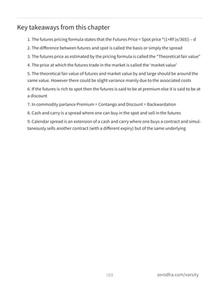 Key takeaways from this chapter
1. The futures pricing formula states that the Futures Price = Spot price *(1+Rf (x/365)) – d
2. The diﬀerence between futures and spot is called the basis or simply the spread
3. The futures price as estimated by the pricing formula is called the “Theoretical fair value”
4. The price at which the futures trade in the market is called the ‘market value’
5. The theoretical fair value of futures and market value by and large should be around the
same value. However there could be slight variance mainly due to the associated costs
6. If the futures is rich to spot then the futures is said to be at premium else it is said to be at
a discount
7. In commodity parlance Premium = Contango and Discount = Backwardation
8. Cash and carry is a spread where one can buy in the spot and sell in the futures
9. Calendar spread is an extension of a cash and carry where one buys a contract and simul-
taneously sells another contract (with a diﬀerent expiry) but of the same underlying
105 zerodha.com/varsity
 