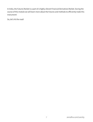 In India, the Futures Market is a part of a highly vibrant Financial Derivatives Market. During the
course of this module we will learn more about the Futures and methods to eﬀiciently trade this
instrument!
So, let’s hit the road!
7 zerodha.com/varsity
 