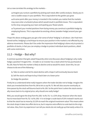Let us now correlate this analogy to the markets –
๏ Imagine you nurture a portfolio by picking each stock after careful analysis. Slowly you in-
vest a sizable corpus in your portfolio. This is equivalent to the garden you grow
๏ At some point after your money is invested in the markets you realize that the markets
may soon enter a turbulent phase which would result in portfolio losses. This is equivalent
to the stray cow grazing your lawn and spoiling your flower plants
๏ To prevent your market positions from losing money you construct a portfolio hedge by
employing futures. This is equivalent to erecting a fence (wooden hedge) around your gar-
den
I hope the above analogy gave you got a fair sense of what ‘hedging’ is all about. Like I had men-
tioned earlier, hedging is a technique to ensure your position in the market is not aﬀected by any
adverse movements. Please don’t be under the impression that hedging is done only to protect a
portfolio of stocks, in fact you can employ a hedge to protect individual stock positions, albeit
with some restrictions.
11.2 – Hedge – But why?
A common question that gets asked frequently when one discusses about hedging is why really
hedge a position? Imagine this – A trader or an investor has a stock which he has purchased at
Rs.100. Now he feels the market is likely to decline and so would his stock. Given this, he can
choose to do one of the following –
1. Take no action and let his stock decline with a hope it will eventually bounce back
2. Sell the stock and hope to buy it back later at a lower price
3. Hedge the position
Firstly let us understand what really happens when the trader decides not to hedge. Imagine the
stock you invested declines from Rs.100 to let us say Rs.75. We will also assume eventually as
time passes by the stock will bounce back to Rs.100. So the point here is when the stock eventu-
ally moves back to its original price, why should one really hedge?
Well, you would agree the drop from Rs.100/- to Rs.75/- is a 25% drop. However when the stock
has to move back from Rs.75/- to Rs.100/- it is no longer a scale back of 25% instead it works out
to that the stock has to move by 33.33% to reach the original investment value! This means when
the stock drops it takes less eﬀort do to so, but it requires extra eﬀorts to scale back to the origi-
nal value. Also, from my experience I can tell you stocks do not really go up that easily unless it is
107 zerodha.com/varsity
 