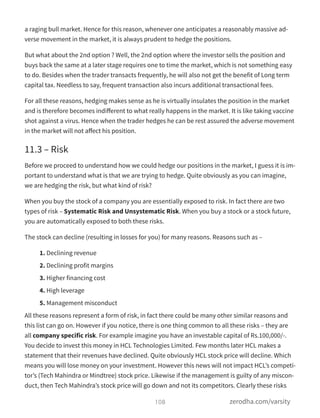 a raging bull market. Hence for this reason, whenever one anticipates a reasonably massive ad-
verse movement in the market, it is always prudent to hedge the positions.
But what about the 2nd option ? Well, the 2nd option where the investor sells the position and
buys back the same at a later stage requires one to time the market, which is not something easy
to do. Besides when the trader transacts frequently, he will also not get the benefit of Long term
capital tax. Needless to say, frequent transaction also incurs additional transactional fees.
For all these reasons, hedging makes sense as he is virtually insulates the position in the market
and is therefore becomes indiﬀerent to what really happens in the market. It is like taking vaccine
shot against a virus. Hence when the trader hedges he can be rest assured the adverse movement
in the market will not aﬀect his position.
11.3 – Risk
Before we proceed to understand how we could hedge our positions in the market, I guess it is im-
portant to understand what is that we are trying to hedge. Quite obviously as you can imagine,
we are hedging the risk, but what kind of risk?
When you buy the stock of a company you are essentially exposed to risk. In fact there are two
types of risk – Systematic Risk and Unsystematic Risk. When you buy a stock or a stock future,
you are automatically exposed to both these risks.
The stock can decline (resulting in losses for you) for many reasons. Reasons such as –
1. Declining revenue
2. Declining profit margins
3. Higher financing cost
4. High leverage
5. Management misconduct
All these reasons represent a form of risk, in fact there could be many other similar reasons and
this list can go on. However if you notice, there is one thing common to all these risks – they are
all company specific risk. For example imagine you have an investable capital of Rs.100,000/-.
You decide to invest this money in HCL Technologies Limited. Few months later HCL makes a
statement that their revenues have declined. Quite obviously HCL stock price will decline. Which
means you will lose money on your investment. However this news will not impact HCL’s competi-
tor’s (Tech Mahindra or Mindtree) stock price. Likewise if the management is guilty of any miscon-
duct, then Tech Mahindra’s stock price will go down and not its competitors. Clearly these risks
108 zerodha.com/varsity
 