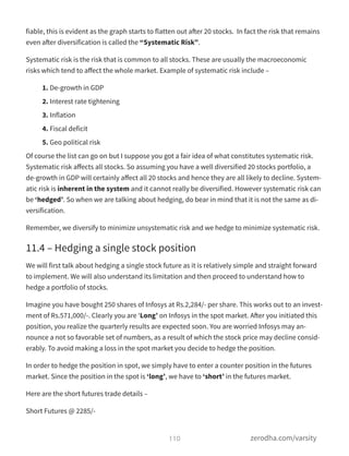 fiable, this is evident as the graph starts to flatten out after 20 stocks.  In fact the risk that remains
even after diversification is called the “Systematic Risk”.
Systematic risk is the risk that is common to all stocks. These are usually the macroeconomic
risks which tend to aﬀect the whole market. Example of systematic risk include –
1. De-growth in GDP
2. Interest rate tightening
3. Inflation
4. Fiscal deficit
5. Geo political risk
Of course the list can go on but I suppose you got a fair idea of what constitutes systematic risk.
Systematic risk aﬀects all stocks. So assuming you have a well diversified 20 stocks portfolio, a
de-growth in GDP will certainly aﬀect all 20 stocks and hence they are all likely to decline. System-
atic risk is inherent in the system and it cannot really be diversified. However systematic risk can
be ‘hedged’. So when we are talking about hedging, do bear in mind that it is not the same as di-
versification.
Remember, we diversify to minimize unsystematic risk and we hedge to minimize systematic risk.
11.4 – Hedging a single stock position
We will first talk about hedging a single stock future as it is relatively simple and straight forward
to implement. We will also understand its limitation and then proceed to understand how to
hedge a portfolio of stocks.
Imagine you have bought 250 shares of Infosys at Rs.2,284/- per share. This works out to an invest-
ment of Rs.571,000/-. Clearly you are ‘Long’ on Infosys in the spot market. After you initiated this
position, you realize the quarterly results are expected soon. You are worried Infosys may an-
nounce a not so favorable set of numbers, as a result of which the stock price may decline consid-
erably. To avoid making a loss in the spot market you decide to hedge the position.
In order to hedge the position in spot, we simply have to enter a counter position in the futures
market. Since the position in the spot is ‘long’, we have to ‘short’ in the futures market.
Here are the short futures trade details –
Short Futures @ 2285/-
110 zerodha.com/varsity
 
