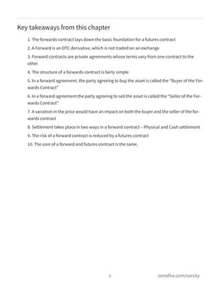 Key takeaways from this chapter
1. The forwards contract lays down the basic foundation for a futures contract
2. A Forward is an OTC derivative, which is not traded on an exchange
3. Forward contracts are private agreements whose terms vary from one contract to the
other
4. The structure of a forwards contract is fairly simple
5. In a forward agreement, the party agreeing to buy the asset is called the “Buyer of the For-
wards Contract”
6. In a forward agreement the party agreeing to sell the asset is called the “Seller of the For-
wards Contract”
7. A variation in the price would have an impact on both the buyer and the seller of the for-
wards contract
8. Settlement takes place in two ways in a forward contract – Physical and Cash settlement
9. The risk of a forward contract is reduced by a futures contract
10. The core of a forward and futures contract is the same.
8 zerodha.com/varsity
 