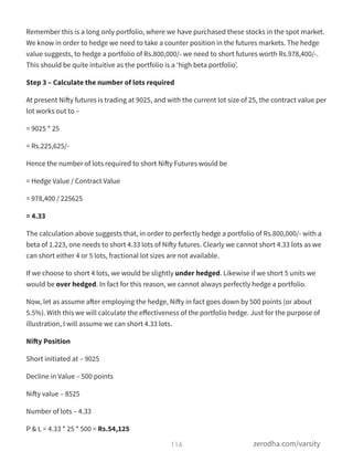 Remember this is a long only portfolio, where we have purchased these stocks in the spot market.
We know in order to hedge we need to take a counter position in the futures markets. The hedge
value suggests, to hedge a portfolio of Rs.800,000/- we need to short futures worth Rs.978,400/-.
This should be quite intuitive as the portfolio is a ‘high beta portfolio’.
Step 3 – Calculate the number of lots required
At present Nifty futures is trading at 9025, and with the current lot size of 25, the contract value per
lot works out to –
= 9025 * 25
= Rs.225,625/-
Hence the number of lots required to short Nifty Futures would be
= Hedge Value / Contract Value
= 978,400 / 225625
= 4.33
The calculation above suggests that, in order to perfectly hedge a portfolio of Rs.800,000/- with a
beta of 1.223, one needs to short 4.33 lots of Nifty futures. Clearly we cannot short 4.33 lots as we
can short either 4 or 5 lots, fractional lot sizes are not available.
If we choose to short 4 lots, we would be slightly under hedged. Likewise if we short 5 units we
would be over hedged. In fact for this reason, we cannot always perfectly hedge a portfolio.
Now, let as assume after employing the hedge, Nifty in fact goes down by 500 points (or about
5.5%). With this we will calculate the eﬀectiveness of the portfolio hedge. Just for the purpose of
illustration, I will assume we can short 4.33 lots.
Nifty Position
Short initiated at – 9025
Decline in Value – 500 points
Nifty value – 8525
Number of lots – 4.33
P & L = 4.33 * 25 * 500 = Rs.54,125
116 zerodha.com/varsity
 