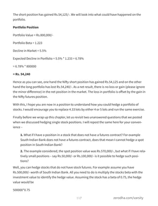The short position has gained Rs.54,125/-. We will look into what could have happened on the
portfolio.
Portfolio Position
Portfolio Value = Rs.800,000/-
Portfolio Beta = 1.223
Decline in Market = 5.5%
Expected Decline in Portfolio = 5.5% * 1.233 = 6.78%
= 6.78% * 800000
= Rs. 54,240
Hence as you can see, one hand the Nifty short position has gained Rs.54,125 and on the other
hand the long portfolio has lost Rs.54,240/-. As a net result, there is no loss or gain (please ignore
the minor diﬀerence) in the net position in the market. The loss in portfolio is oﬀset by the gain in
the Nifty futures position.
With this, I hope you are now in a position to understand how you could hedge a portfolio of
stocks. I would encourage you to replace 4.33 lots by either 4 or 5 lots and run the same exercise.
Finally before we wrap up this chapter, let us revisit two unanswered questions that we posted
when we discussed hedging single stock positions. I will repost the same here for your conven-
ience –
1. What if I have a position in a stock that does not have a futures contract? For example
South Indian Bank does not have a futures contract, does that mean I cannot hedge a spot
position in South Indian Bank?
2. The example considered, the spot position value was Rs.570,000/-, but what if I have rela-
tively small positions – say Rs.50,000/- or Rs.100,000/- is it possible to hedge such posi-
tions?
Well, you can hedge stocks that do not have stock futures. For example assume you have
Rs.500,000/- worth of South Indian Bank. All you need to do is multiply the stocks beta with the
investment value to identify the hedge value. Assuming the stock has a beta of 0.75, the hedge
value would be
500000*0.75
117 zerodha.com/varsity
 