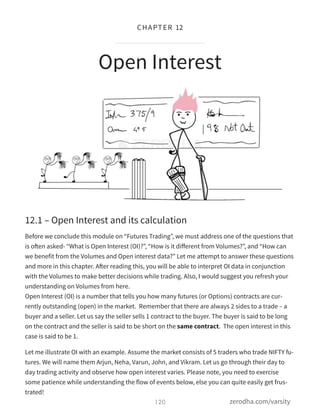 12.1 – Open Interest and its calculation
Before we conclude this module on “Futures Trading”, we must address one of the questions that
is often asked- “What is Open Interest (OI)?”, “How is it diﬀerent from Volumes?”, and “How can
we benefit from the Volumes and Open interest data?” Let me attempt to answer these questions
and more in this chapter. After reading this, you will be able to interpret OI data in conjunction
with the Volumes to make better decisions while trading. Also, I would suggest you refresh your
understanding on Volumes from here. 
Open Interest (OI) is a number that tells you how many futures (or Options) contracts are cur-
rently outstanding (open) in the market.  Remember that there are always 2 sides to a trade – a
buyer and a seller. Let us say the seller sells 1 contract to the buyer. The buyer is said to be long
on the contract and the seller is said to be short on the same contract.  The open interest in this
case is said to be 1.
Let me illustrate OI with an example. Assume the market consists of 5 traders who trade NIFTY fu-
tures. We will name them Arjun, Neha, Varun, John, and Vikram. Let us go through their day to
day trading activity and observe how open interest varies. Please note, you need to exercise
some patience while understanding the flow of events below, else you can quite easily get frus-
trated!
Open Interest
120
CHAPTER 12
zerodha.com/varsity
 