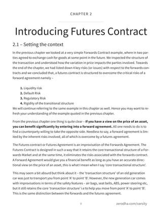 2.1 – Setting the context
In the previous chapter we looked at a very simple Forwards Contract example, where in two par-
ties agreed to exchange cash for goods at some point in the future. We inspected the structure of
the transaction and understood how the variation in price impacts the parties involved. Towards
the end of the chapter, we had listed down 4 key risks (or issues) with respect to the forwards con-
tracts and we concluded that, a futures contract is structured to overcome the critical risks of a
forward agreement namely –
1. Liquidity risk
2. Default Risk
3. Regulatory Risk
4. Rigidity of the transitional structure
We will continue referring to the same example in this chapter as well. Hence you may want to re-
fresh your understanding of the example quoted in the previous chapter.
From the previous chapter one thing is quite clear – If you have a view on the price of an asset,
you can benefit significantly by entering into a forward agreement. All one needs to do is to
find a counterparty willing to take the opposite side. Needless to say, a forward agreement is lim-
ited by the inherent risks involved, all of which is overcome by a futures agreement.
The Futures contract or Futures Agreement is an improvisation of the Forwards Agreement. The
Futures Contract is designed in such a way that it retains the core transactional structure of a For-
wards Market and at the same time, it eliminates the risks associated with the forwards contract.
A Forward Agreement would give you a financial benefit as long as you have an accurate direc-
tional view on the price of an asset, this is what I mean when I say ‘core transactional structure’.
This may seem a bit absurd but think about it – the ‘transaction structure’ of an old generation
car was just to transport you from point ‘A’ to point ‘B’. However, the new generation car comes
with improvisations in terms of the safety features – air bags, seat belts, ABS, power steering etc,
but it still retains the core ‘transaction structure’ i.e to help you move from point ‘A’ to point ‘B’.
This is the same distinction between the forwards and the futures agreement.
Introducing Futures Contract
9
CHAPTER 2
zerodha.com/varsity
 