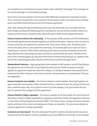 are available to us in the financial (super) market, often called the “Exchange”. The exchange can
be a stock exchange or a commodity exchange.
As we know a futures contract is structured a little diﬀerently compared to a forwards contract.
This is mainly to overcome the risks involved in the forwards market. Let us look at each of these
points that diﬀerentiate the futures from the forwards agreement.
Note, after reading through the following points you may still not be very clear about futures,
that’s alright, just keep the following points in perspective. We will shortly consider a futures ex-
ample and with that you should be clear about the way in which Futures agreement works.
Futures Contract mimics the underlying – In the example of ABC jewelers and XYZ Gold Dealers
the forwards agreement was based on gold (as an asset) and its price. However, when it comes to
a Futures Contract, the agreement is based on the ‘future price’ of the asset. The futures price
mimics the asset, which is also called the underlying.  For example gold as an asset can have a
‘Gold Futures’ contract. Think of the underlying and its futures contract somewhat as twin sib-
lings. Whatever the underlying asset does, the futures contract does the same. Therefore if the
price of the underlying goes up, the price of the futures contract would also go up. Likewise if the
price of the underlying goes does, the price of the futures contract also goes down.
Standardized Contracts – Again going back to the example of ABC jewelers and XYZ Gold Dealers
the agreement was to deal with 15 kgs of gold of certain purity. If both the parties mutually
agreed, the agreement could have been for 14.5Kgs or 15.25 Kgs or whatever they would think is
convenient for them. However in the futures contract, the parameters are standardized. They are
not negotiable.
Futures Contracts are tradable – The futures contract is easily tradable. Meaning if I get into an
agreement with counterparty, unlike a forward contract, I need not honor the contract till the end
(also called the expiry day). At any point in time if my view changes, I can just transfer the con-
tract to someone else and get out of the agreement.
Futures Market is highly regulated – The Futures markets (or for that matter the entire financial
derivatives market) is highly regulated by a regulatory authority. In India, the regulatory authority
is “Securities and Exchange Board of India (SEBI)”. This means, there is always someone overlook-
ing the activities in the market and making sure things run smoothly. This also means default on
a futures agreement is hardly a possibility.
Contracts are time bound – We will understand this point in detail a bit later but for now, do re-
member that all the futures contracts available to you have diﬀerent time frames. In the example
11 zerodha.com/varsity
 