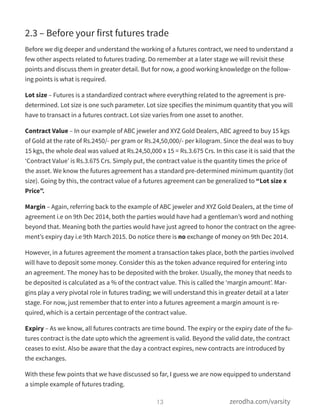 2.3 – Before your first futures trade
Before we dig deeper and understand the working of a futures contract, we need to understand a
few other aspects related to futures trading. Do remember at a later stage we will revisit these
points and discuss them in greater detail. But for now, a good working knowledge on the follow-
ing points is what is required.
Lot size – Futures is a standardized contract where everything related to the agreement is pre-
determined. Lot size is one such parameter. Lot size specifies the minimum quantity that you will
have to transact in a futures contract. Lot size varies from one asset to another.
Contract Value – In our example of ABC jeweler and XYZ Gold Dealers, ABC agreed to buy 15 kgs
of Gold at the rate of Rs.2450/- per gram or Rs.24,50,000/- per kilogram. Since the deal was to buy
15 kgs, the whole deal was valued at Rs.24,50,000 x 15 = Rs.3.675 Crs. In this case it is said that the
‘Contract Value’ is Rs.3.675 Crs. Simply put, the contract value is the quantity times the price of
the asset. We know the futures agreement has a standard pre-determined minimum quantity (lot
size). Going by this, the contract value of a futures agreement can be generalized to “Lot size x
Price”.
Margin – Again, referring back to the example of ABC jeweler and XYZ Gold Dealers, at the time of
agreement i.e on 9th Dec 2014, both the parties would have had a gentleman’s word and nothing
beyond that. Meaning both the parties would have just agreed to honor the contract on the agree-
ment’s expiry day i.e 9th March 2015. Do notice there is no exchange of money on 9th Dec 2014.
However, in a futures agreement the moment a transaction takes place, both the parties involved
will have to deposit some money. Consider this as the token advance required for entering into
an agreement. The money has to be deposited with the broker. Usually, the money that needs to
be deposited is calculated as a % of the contract value. This is called the ‘margin amount’. Mar-
gins play a very pivotal role in futures trading; we will understand this in greater detail at a later
stage. For now, just remember that to enter into a futures agreement a margin amount is re-
quired, which is a certain percentage of the contract value.
Expiry – As we know, all futures contracts are time bound. The expiry or the expiry date of the fu-
tures contract is the date upto which the agreement is valid. Beyond the valid date, the contract
ceases to exist. Also be aware that the day a contract expires, new contracts are introduced by
the exchanges.
With these few points that we have discussed so far, I guess we are now equipped to understand
a simple example of futures trading.
13 zerodha.com/varsity
 