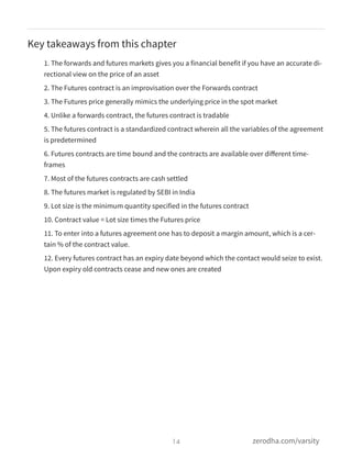 Key takeaways from this chapter
1. The forwards and futures markets gives you a financial benefit if you have an accurate di-
rectional view on the price of an asset
2. The Futures contract is an improvisation over the Forwards contract
3. The Futures price generally mimics the underlying price in the spot market
4. Unlike a forwards contract, the futures contract is tradable
5. The futures contract is a standardized contract wherein all the variables of the agreement
is predetermined
6. Futures contracts are time bound and the contracts are available over diﬀerent time-
frames
7. Most of the futures contracts are cash settled
8. The futures market is regulated by SEBI in India
9. Lot size is the minimum quantity specified in the futures contract
10. Contract value = Lot size times the Futures price
11. To enter into a futures agreement one has to deposit a margin amount, which is a cer-
tain % of the contract value.
12. Every futures contract has an expiry date beyond which the contact would seize to exist.
Upon expiry old contracts cease and new ones are created
14 zerodha.com/varsity
 