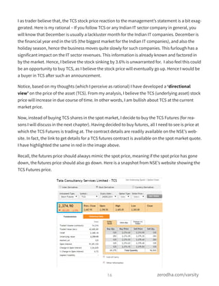 I as trader believe that, the TCS stock price reaction to the management’s statement is a bit exag-
gerated. Here is my rational – If you follow TCS or any Indian IT sector company in general, you
will know that December is usually a lackluster month for the Indian IT companies. December is
the financial year end in the US (the biggest market for the Indian IT companies), and also the
holiday season, hence the business moves quite slowly for such companies. This furlough has a
significant impact on the IT sector revenues. This information is already known and factored in
by the market. Hence, I believe the stock sinking by 3.6% is unwarranted for.  I also feel this could
be an opportunity to buy TCS, as I believe the stock price will eventually go up. Hence I would be
a buyer in TCS after such an announcement.
Notice, based on my thoughts (which I perceive as rational) I have developed a ‘directional
view’ on the price of the asset (TCS). From my analysis, I believe the TCS (underlying asset) stock
price will increase in due course of time. In other words, I am bullish about TCS at the current
market price.
Now, instead of buying TCS shares in the spot market, I decide to buy the TCS Futures (for rea-
sons I will discuss in the next chapter). Having decided to buy futures, all I need to see is price at
which the TCS Futures is trading at. The contract details are readily available on the NSE’s web-
site. In fact, the link to get details for a TCS futures contract is available on the spot market quote.
I have highlighted the same in red in the image above.
Recall, the futures price should always mimic the spot price, meaning if the spot price has gone
down, the futures price should also go down. Here is a snapshot from NSE’s website showing the
TCS Futures price.
16 zerodha.com/varsity
 