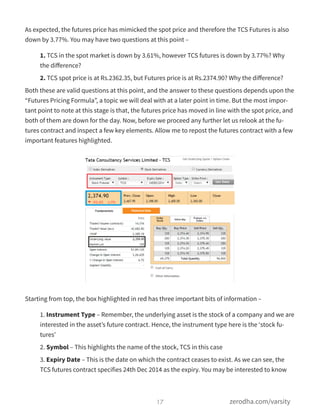 As expected, the futures price has mimicked the spot price and therefore the TCS Futures is also
down by 3.77%. You may have two questions at this point –
1. TCS in the spot market is down by 3.61%, however TCS futures is down by 3.77%? Why
the diﬀerence?
2. TCS spot price is at Rs.2362.35, but Futures price is at Rs.2374.90? Why the diﬀerence?
Both these are valid questions at this point, and the answer to these questions depends upon the
“Futures Pricing Formula”, a topic we will deal with at a later point in time. But the most impor-
tant point to note at this stage is that, the futures price has moved in line with the spot price, and
both of them are down for the day. Now, before we proceed any further let us relook at the fu-
tures contract and inspect a few key elements. Allow me to repost the futures contract with a few
important features highlighted.
Starting from top, the box highlighted in red has three important bits of information –
1. Instrument Type – Remember, the underlying asset is the stock of a company and we are
interested in the asset’s future contract. Hence, the instrument type here is the ‘stock fu-
tures’
2. Symbol – This highlights the name of the stock, TCS in this case
3. Expiry Date – This is the date on which the contract ceases to exist. As we can see, the
TCS futures contract specifies 24th Dec 2014 as the expiry. You may be interested to know
17 zerodha.com/varsity
 